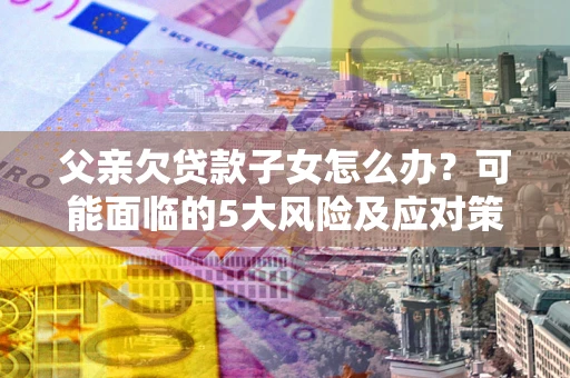 济南父亲欠贷款子女怎么办？可能面临的5大风险及应对策略
