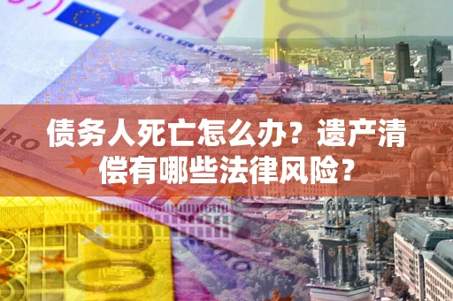 济南债务人死亡怎么办？遗产清偿有哪些法律风险？