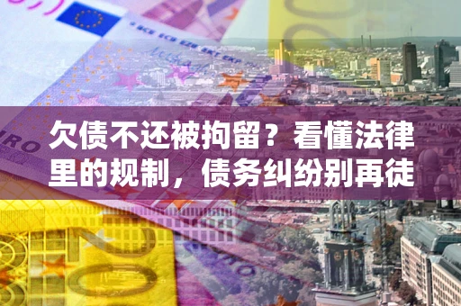 济南欠债不还被拘留？看懂法律里的规制，债务纠纷别再徒劳奔波
