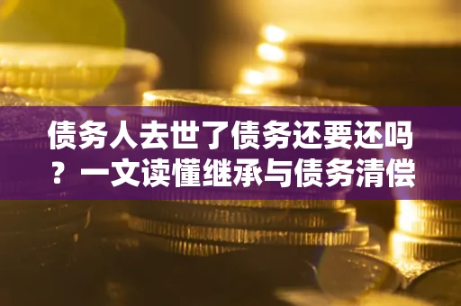 济南债务人去世了债务还要还吗？一文读懂继承与债务清偿