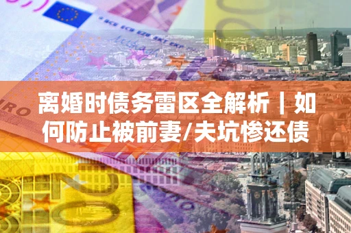 济南离婚时债务雷区全解析｜如何防止被前妻/夫坑惨还债？